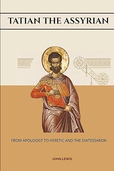 Tatian The Assyrian From Apologist To Heretic And The Diatessaron Early Church Account Series