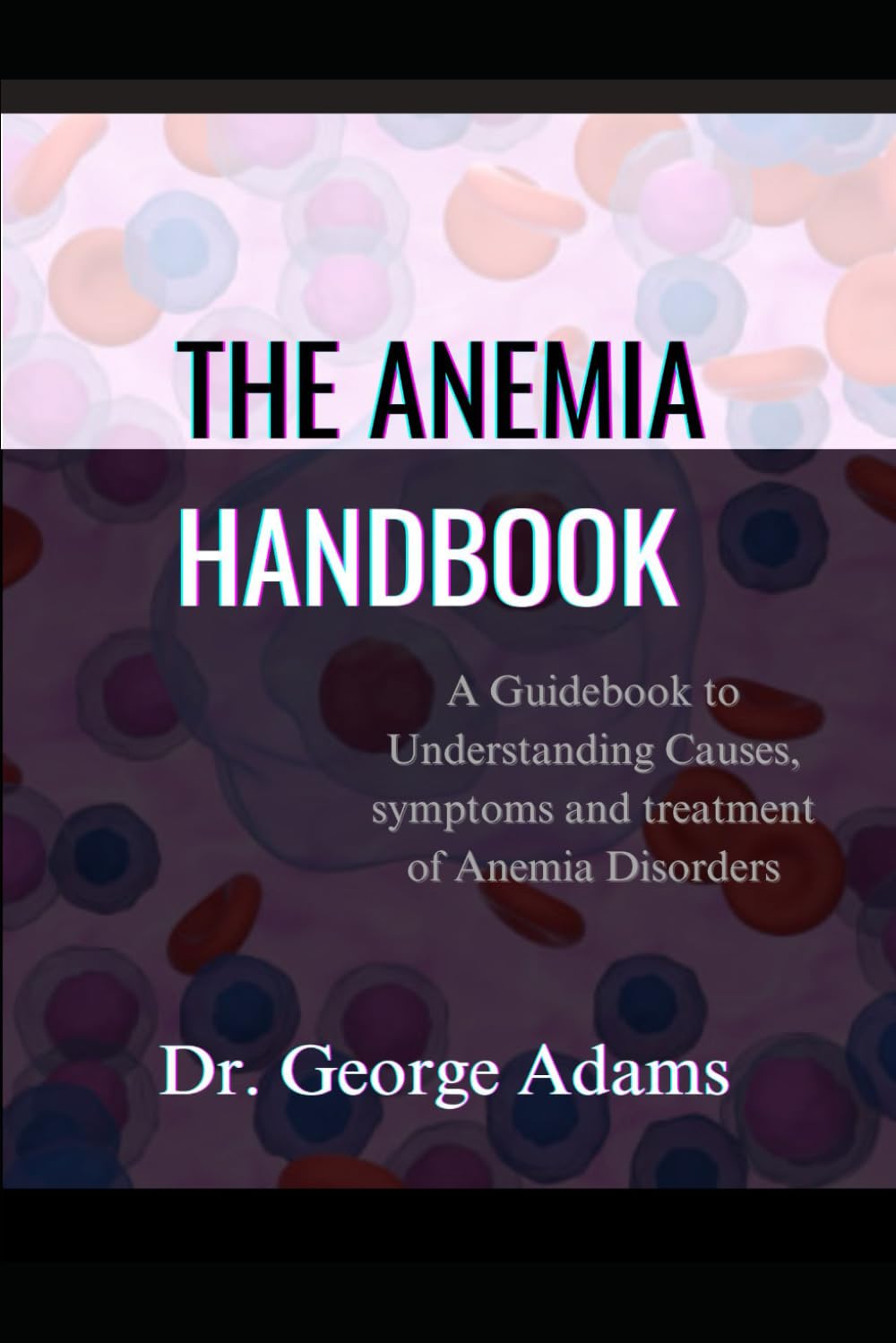 THE ANEMIA HANDBOOK: A Guidebook to Understanding Causes, symptoms and treatment of Anemia Disorders