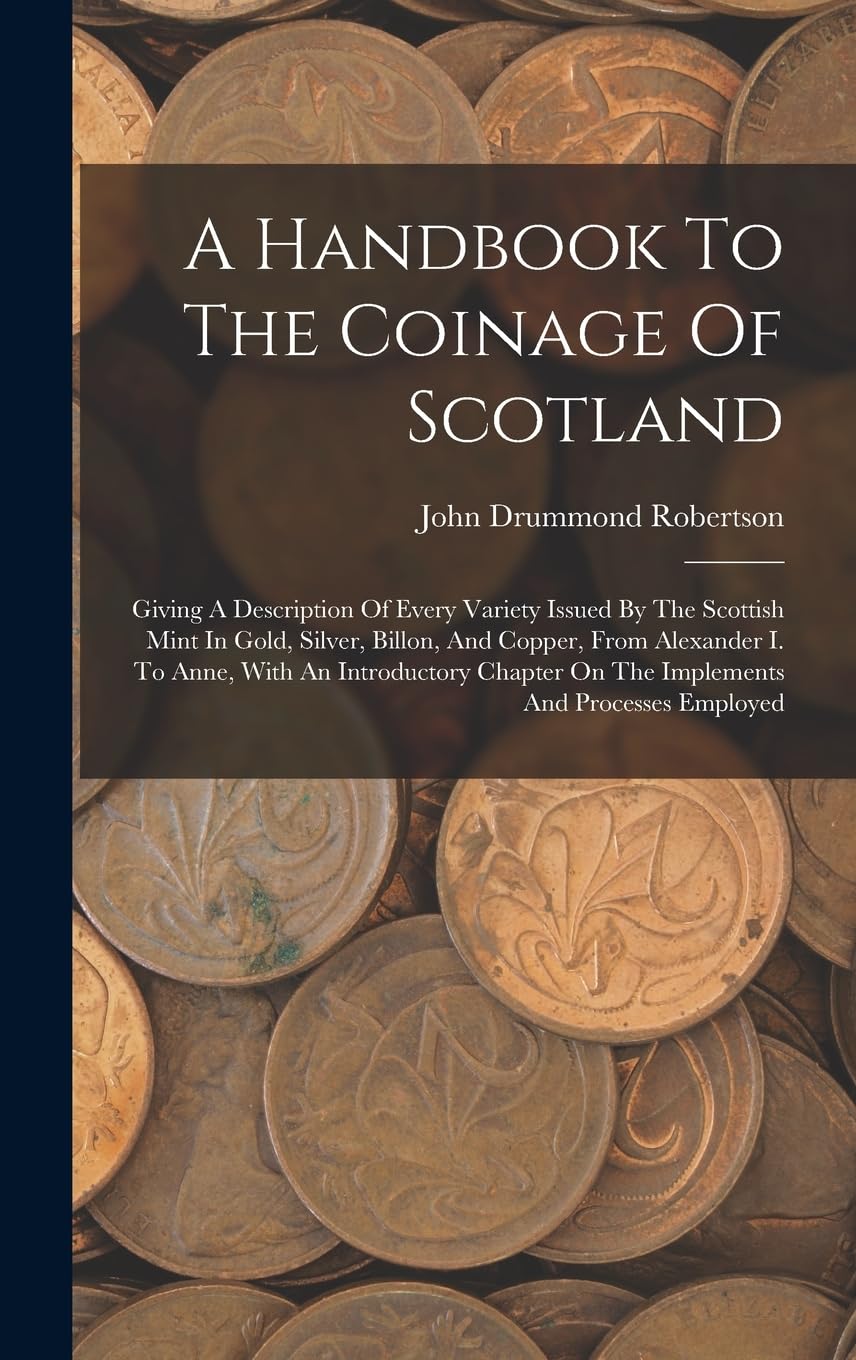 A Handbook To The Coinage Of Scotland: Giving A Description Of Every Variety Issued By The Scottish Mint In Gold, Silver, Billon, And Copper, From ... On The Implements And Processes Employed