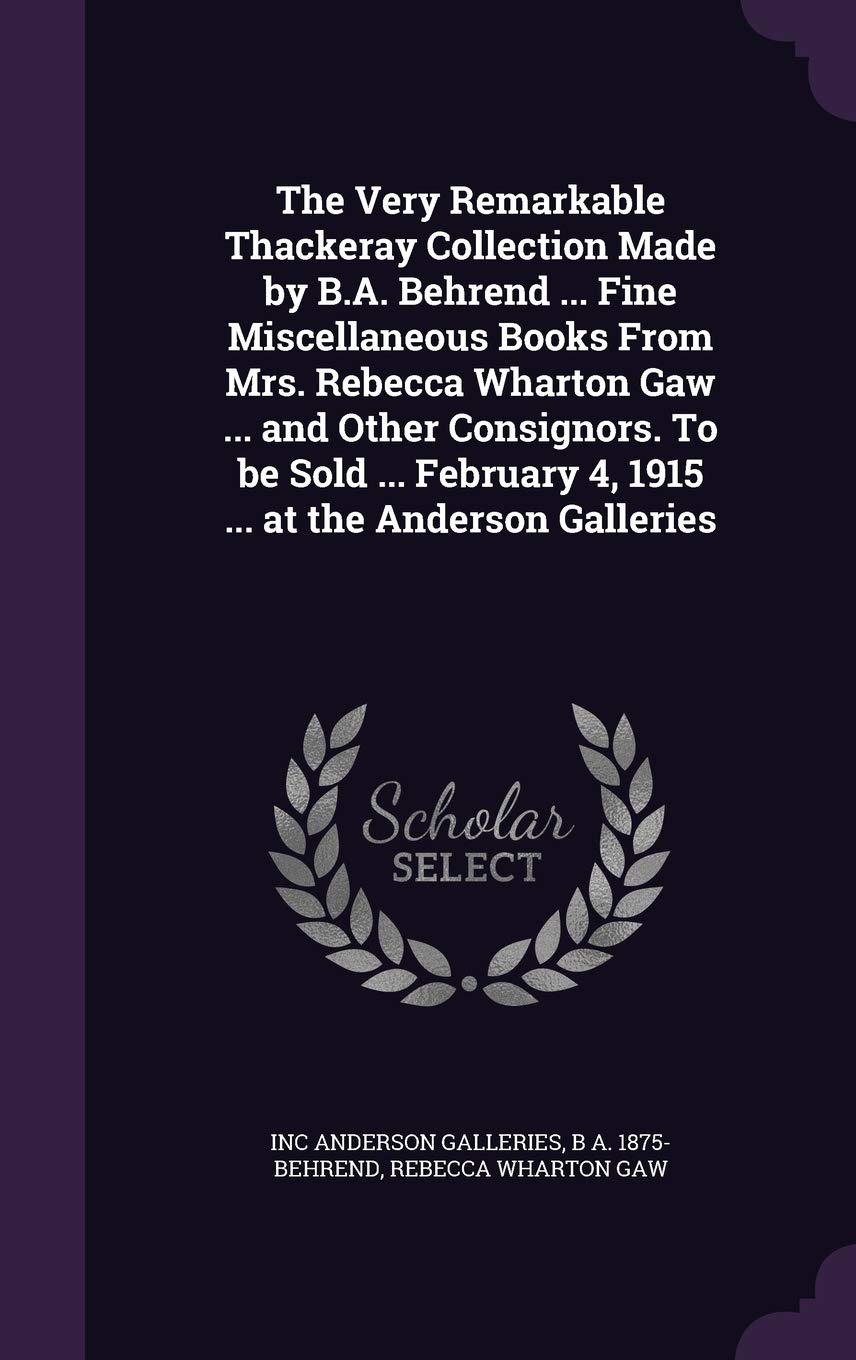 The Very Remarkable Thackeray Collection Made by B.A. Behrend ... Fine Miscellaneous Books From Mrs. Rebecca Wharton Gaw ... and Other Consignors. To ... 4, 1915 ... at the Anderson Galleries