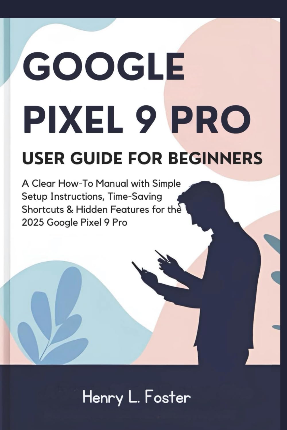GOOGLE PIXEL 9 PRO USER GUIDE FOR BEGINNERS: A Clear How-To Manual with Simple Setup Instructions, Time-Saving Shortcuts & Hidden Features for the 2025 Google Pixel 9 Pro