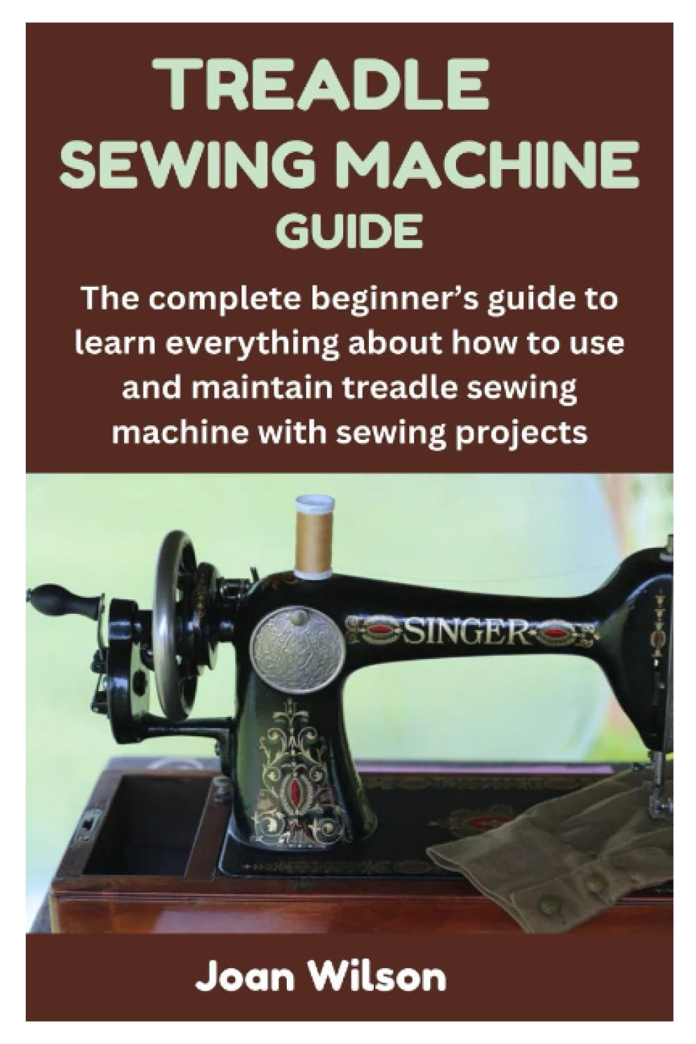 TREADLE SEWING MACHINE GUIDE: The complete beginner’s guide to learn everything about how to use and maintain treadle sewing machine with sewing projects