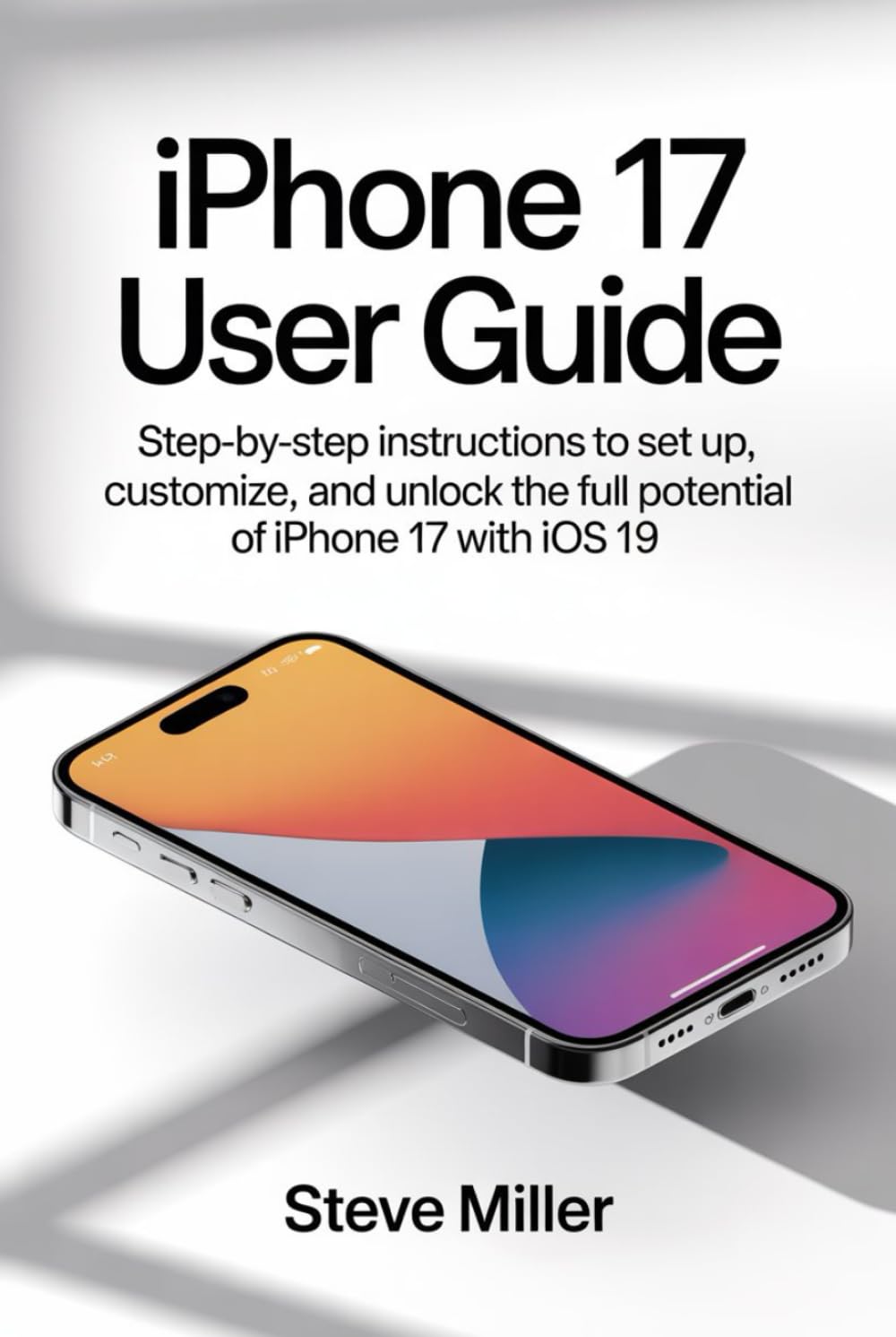 Iphone 17 User Guide: Step-by-Step Instructions to Set Up, Customize, and Unlock the Full Potential of iPhone 17 with iOS 19