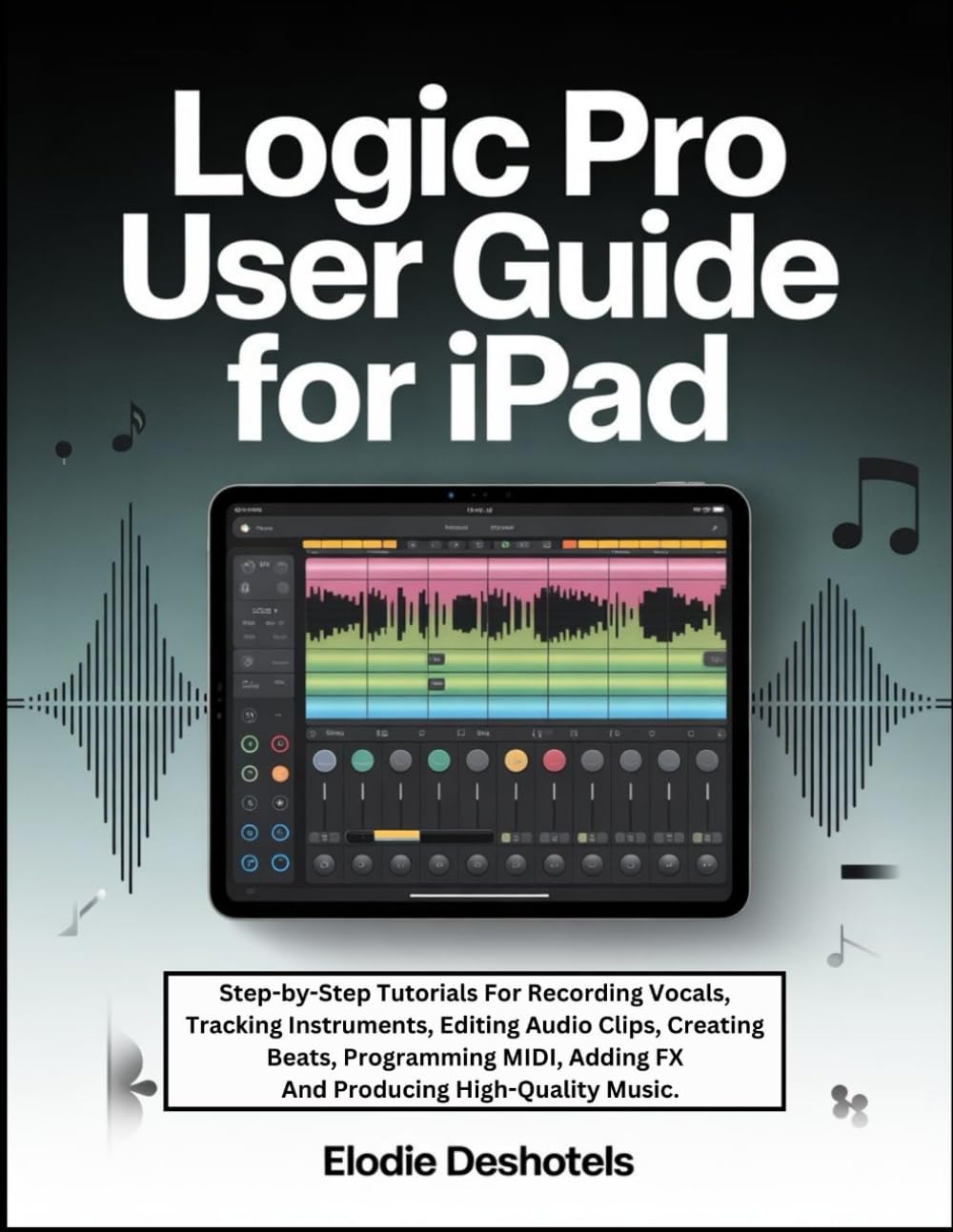 Logic Pro User Guide For iPad: Step-by-Step Tutorials For Recording Vocals, Tracking Instruments, Editing Audio Clips, Creating Beats, Programming MIDI, Adding FX And Producing High-Quality Music.