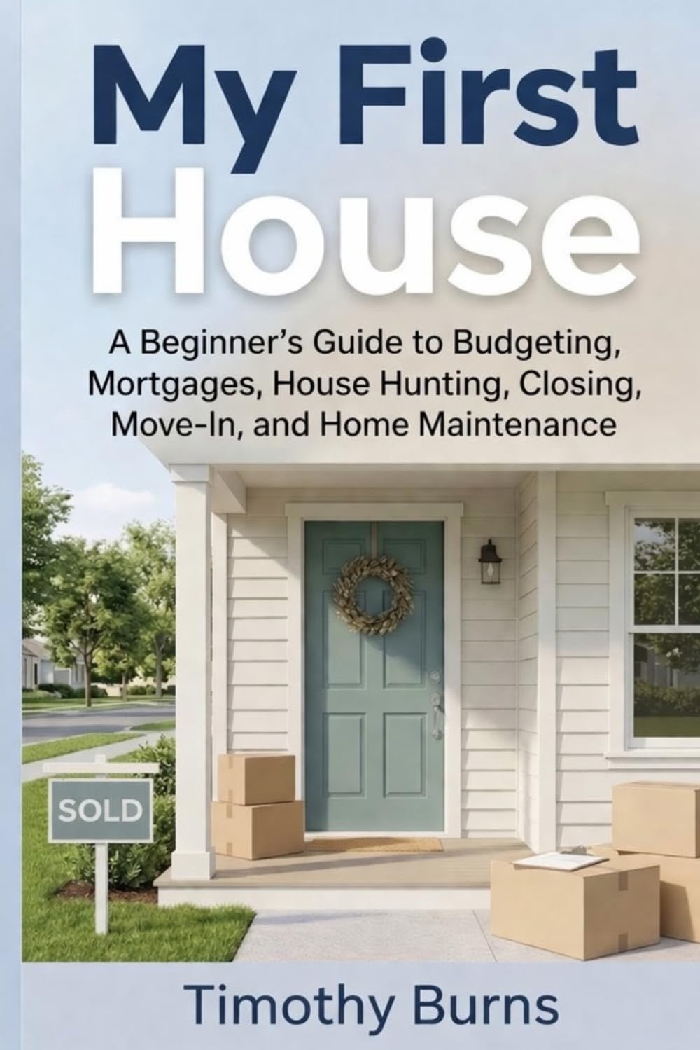 My First House: A Beginner’s Guide to Budgeting, Mortgages, House Hunting, Closing, Move-In, and Home Maintenance