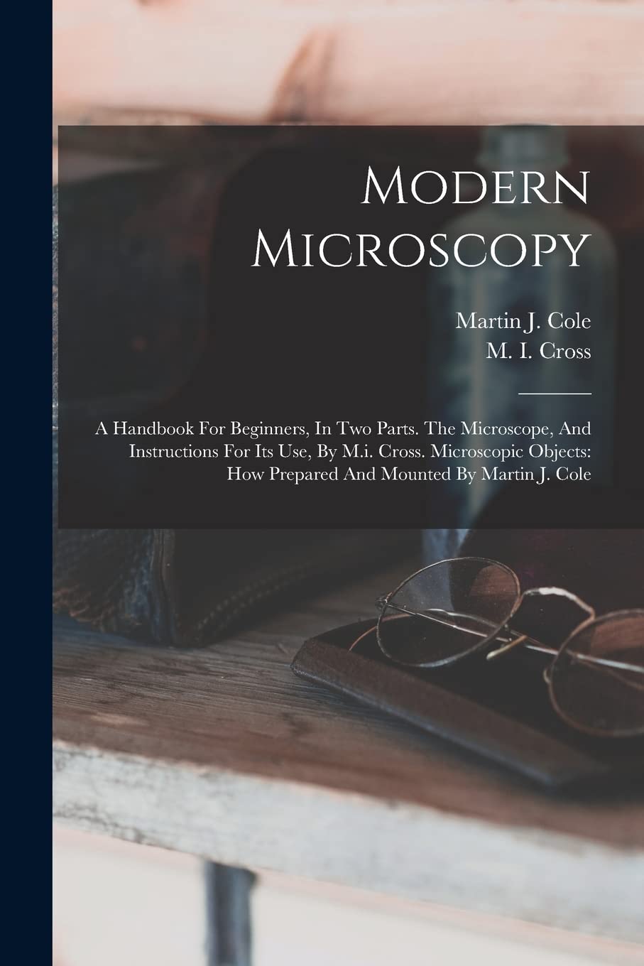 Modern Microscopy: A Handbook For Beginners, In Two Parts. The Microscope, And Instructions For Its Use, By M.i. Cross. Microscopic Objects: How Prepared And Mounted By Martin J. Cole