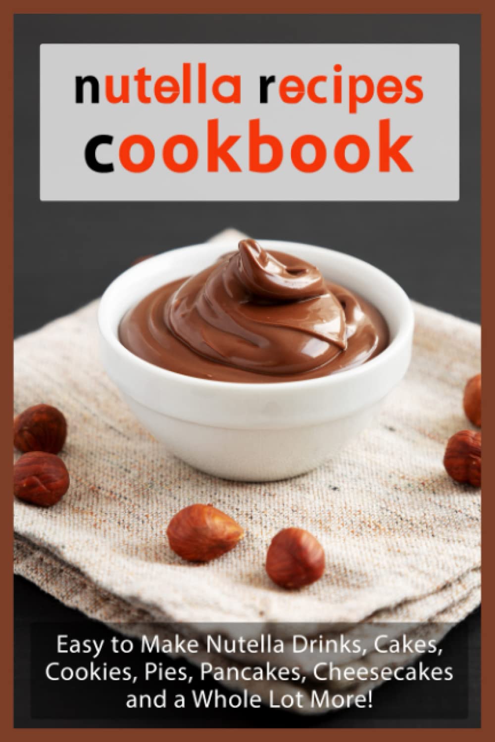 Nutella Recipes Cookbook: Easy to Make Nutella Drinks, Cakes, Cookies, Pies, Pancakes, Cheesecakes, and a Whole Lot More!
