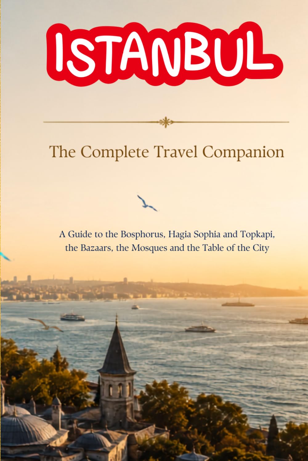 ISTANBUL - The Complete Travel Companion: A Guide to the Bosphorus, Hagia Sophia and Topkapi, the Bazaars, the Mosques and the Table of the City