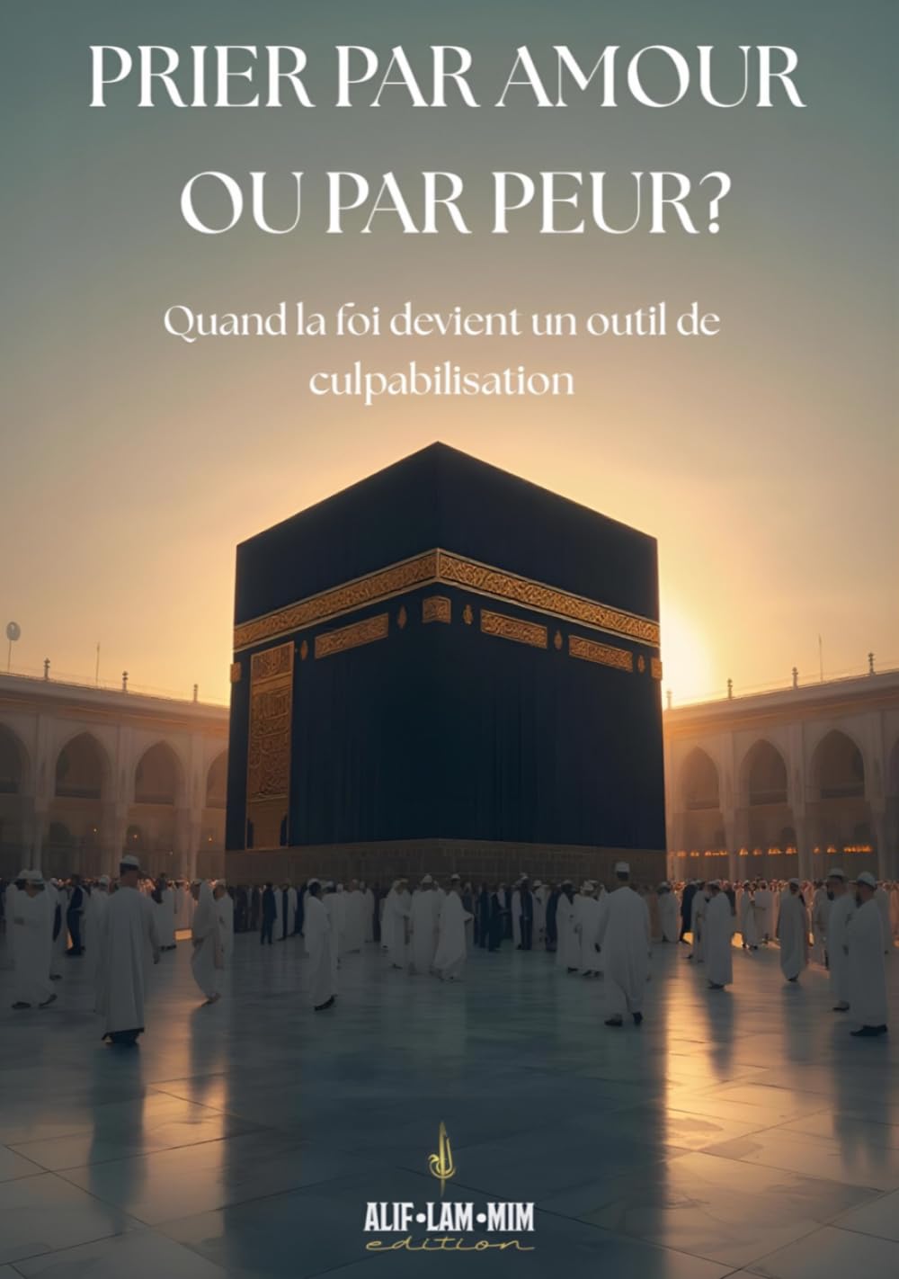Prier Par Amour Ou Par Peur ?: Quand La Foi Devient Un Outil De Culpabilisation (Alif Lam Mim édition)