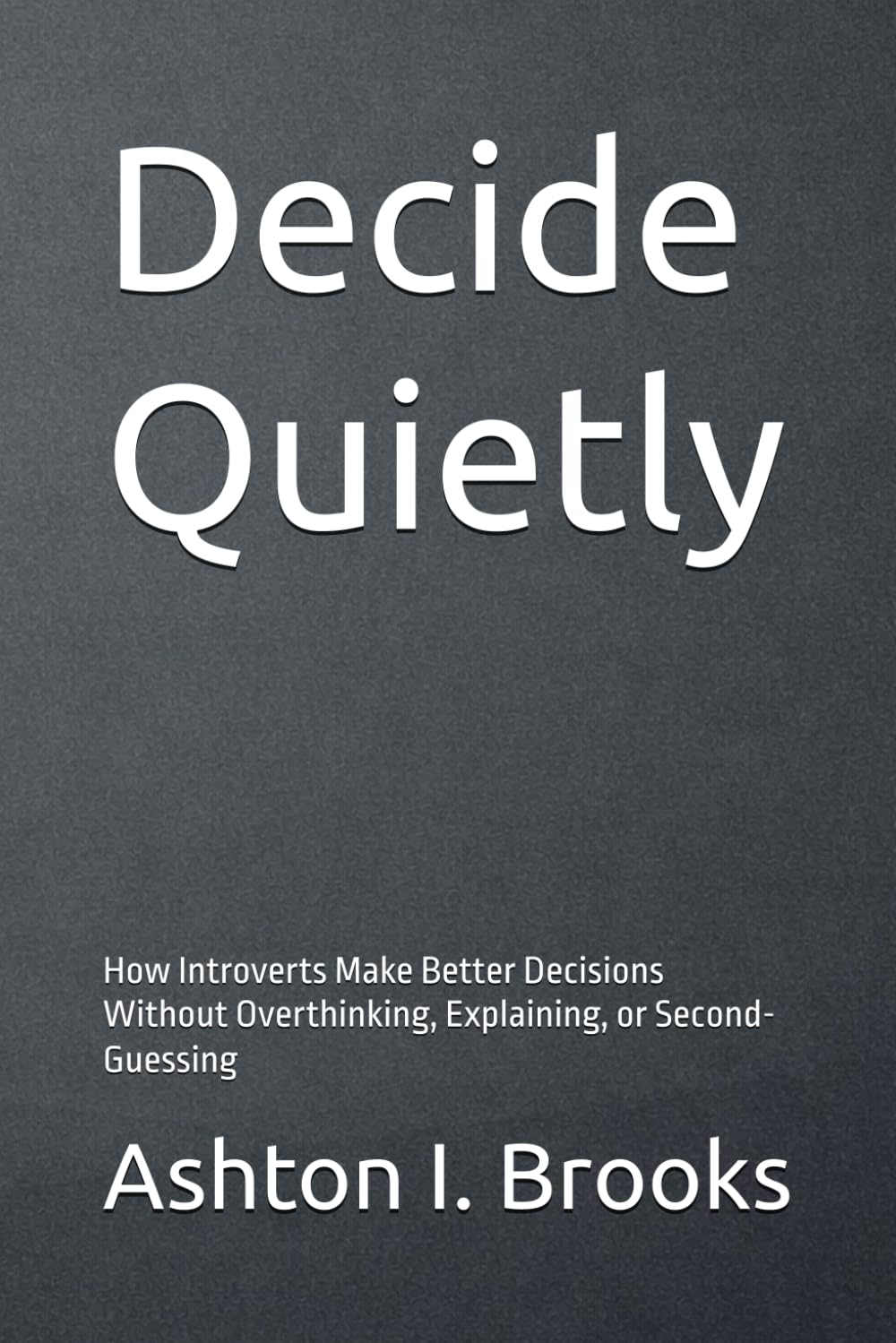 Decide Quietly: How Introverts Make Better Decisions Without Overthinking, Explaining, or Second-Guessing