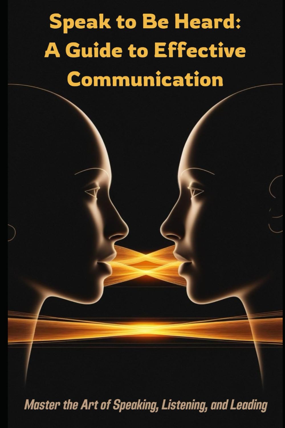 Speak to Be Heard: A Guide to Effective Communication: Master the Art of Speaking, Listening, and Leading