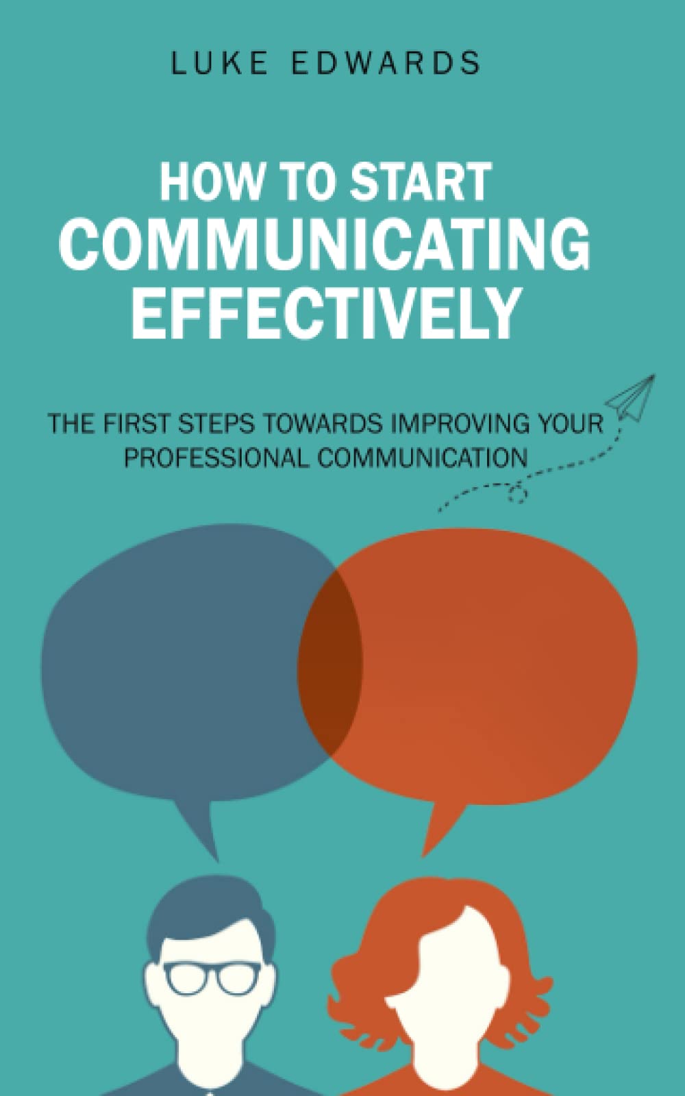 How to Start Communicating Effectively: The First Steps Towards Improving Your Professional Communication (achieve success, promotion, sales, new career, business, pay raise)
