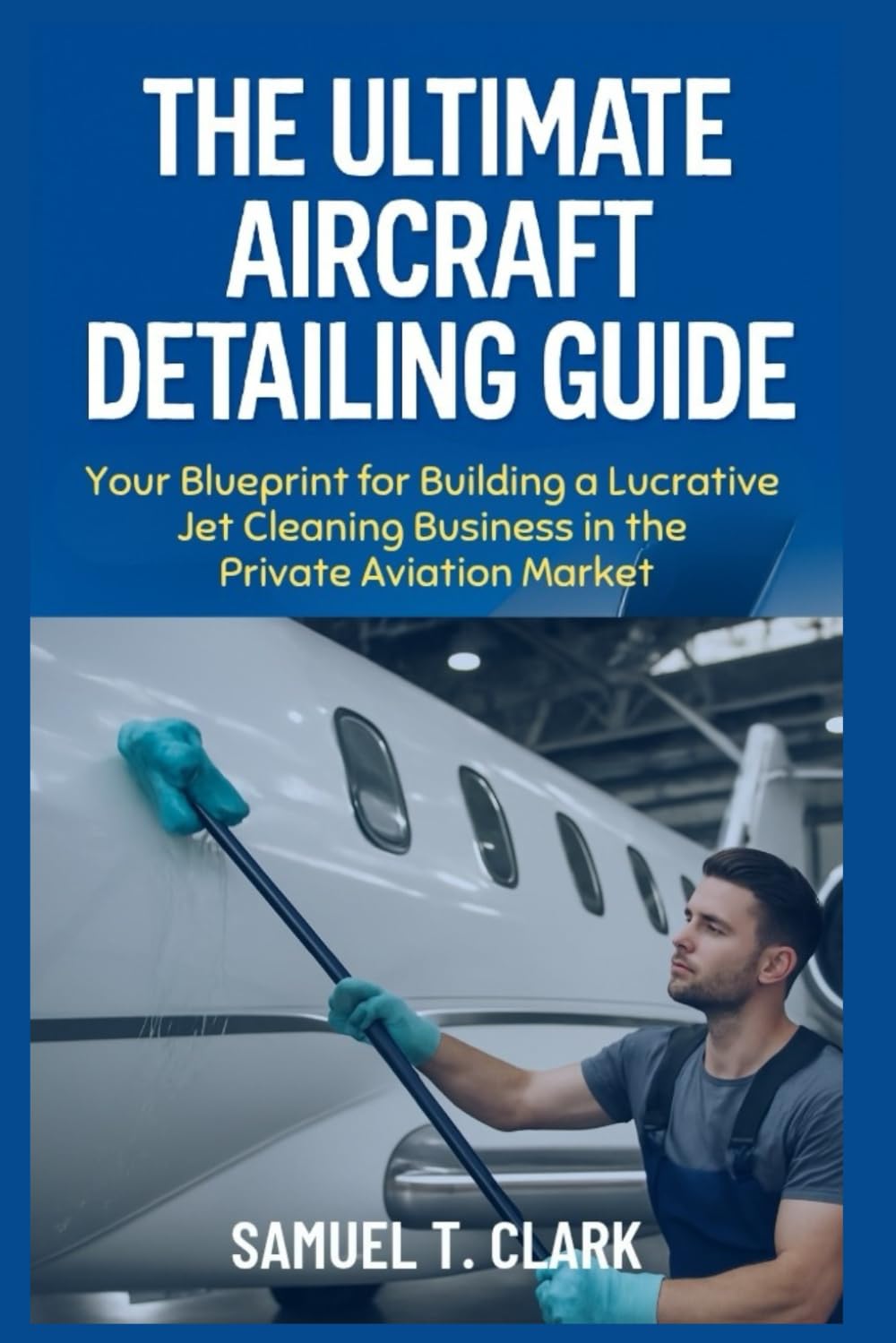 The Ultimate Aircraft Detailing Guide: Your Blueprint for Building a Lucrative Jet Cleaning Business in the Private Aviation Market (Business Biography)