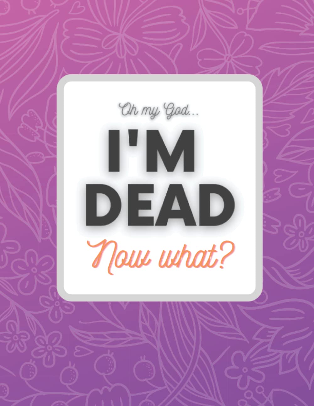 Oh My God... Im Dead Now What ?: Beneficiary Planner | End of Life Organizer & Notebook | Important information for my Family About My Accounts, Belongings, Final Wishes and Affairs Book