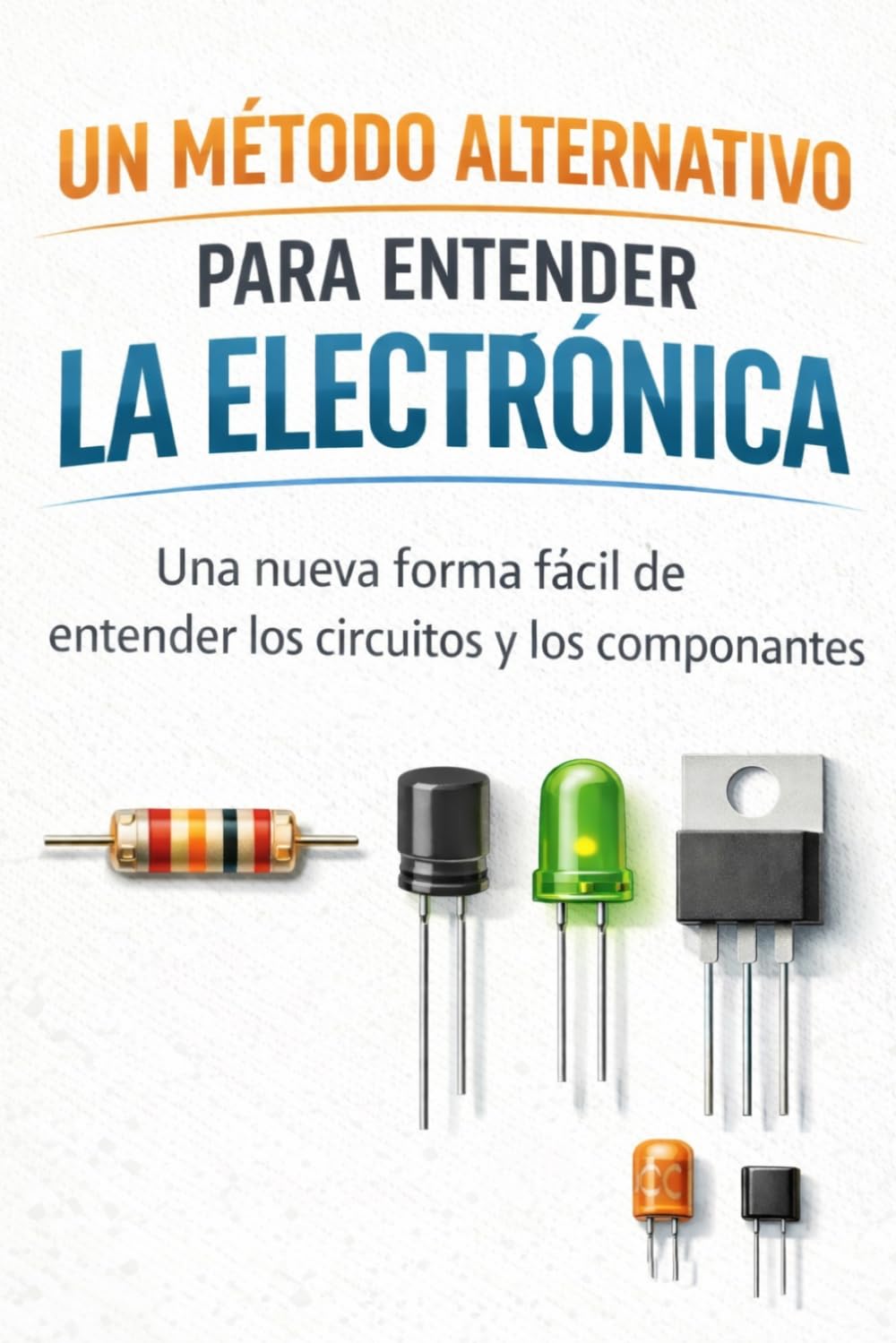 UN MÉTODO ALTERNATIVO PARA ENTENDER LA ELECTRÓNICA: Una nueva forma fácil de entender los circuitos y los componentes.