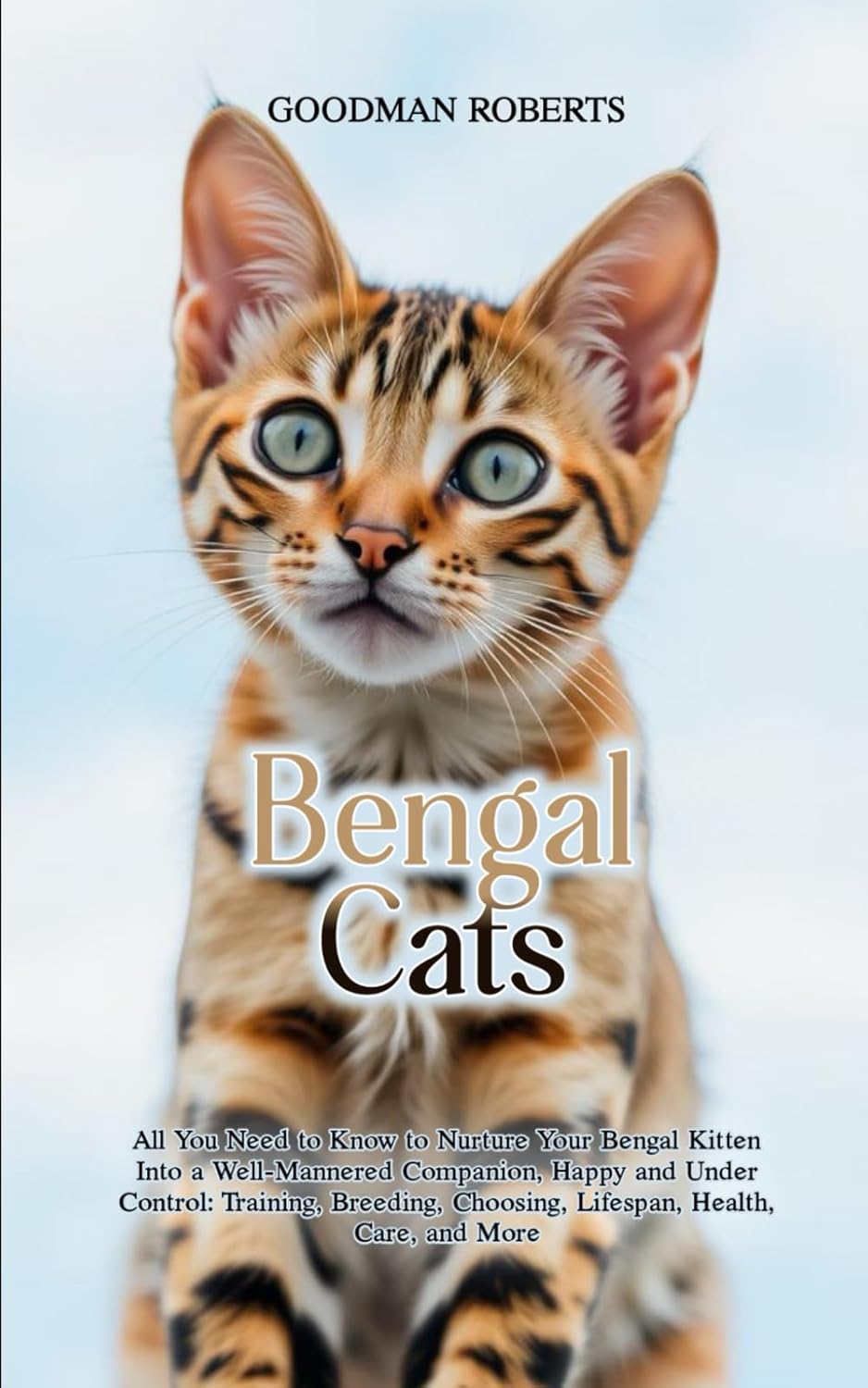 Bengal Cats: All You Need to Know to Nurture Your Bengal Kitten Into a Well-Mannered Companion, Happy and Under Control: Training, Breeding, Choosing, Lifespan, Health, Care, and More