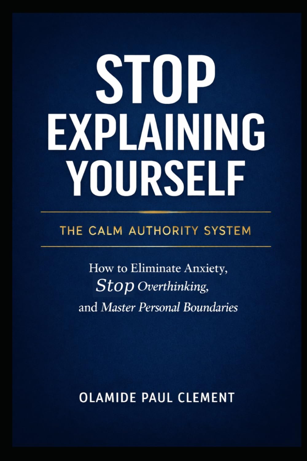 STOP EXPLAINING YOURSELF: How to Eliminate Anxiety, Stop Overthinking, and Master Personal Boundaries: 1 (THE CALM AUTHORITY SYSTEM SERIES™)