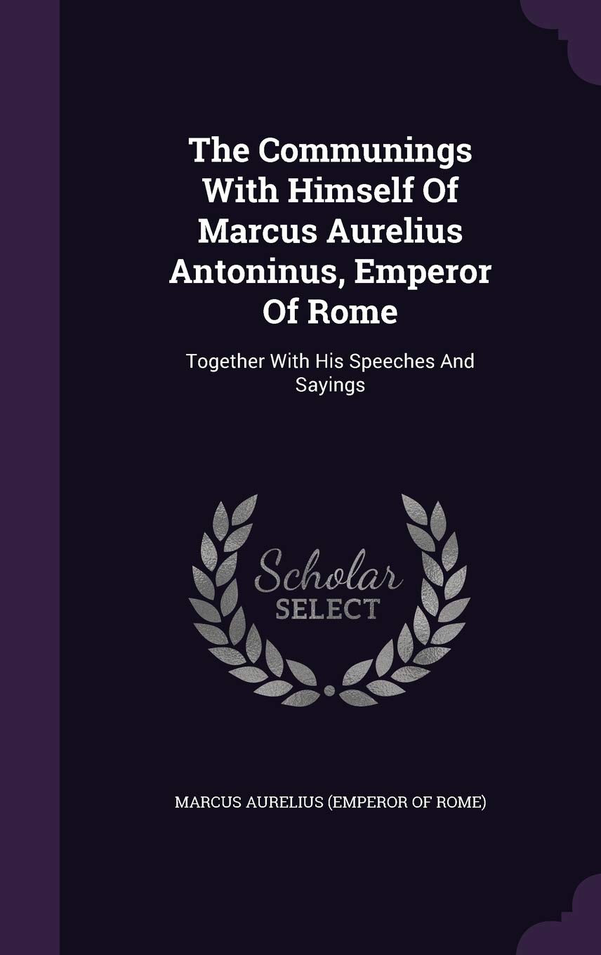 The Communings with Himself of Marcus Aurelius Antoninus, Emperor of Rome: Together with His Speeches and Sayings