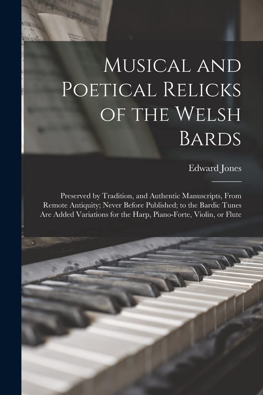 Musical and Poetical Relicks of the Welsh Bards: Preserved by Tradition, and Authentic Manuscripts, From Remote Antiquity; Never Before Published; to ... for the Harp, Piano-forte, Violin, or Flute