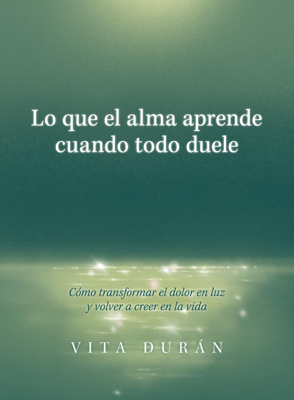 Lo que el alma aprende cuando todo duele: Cómo transformar el dolor en luz y volver a creer en la vida