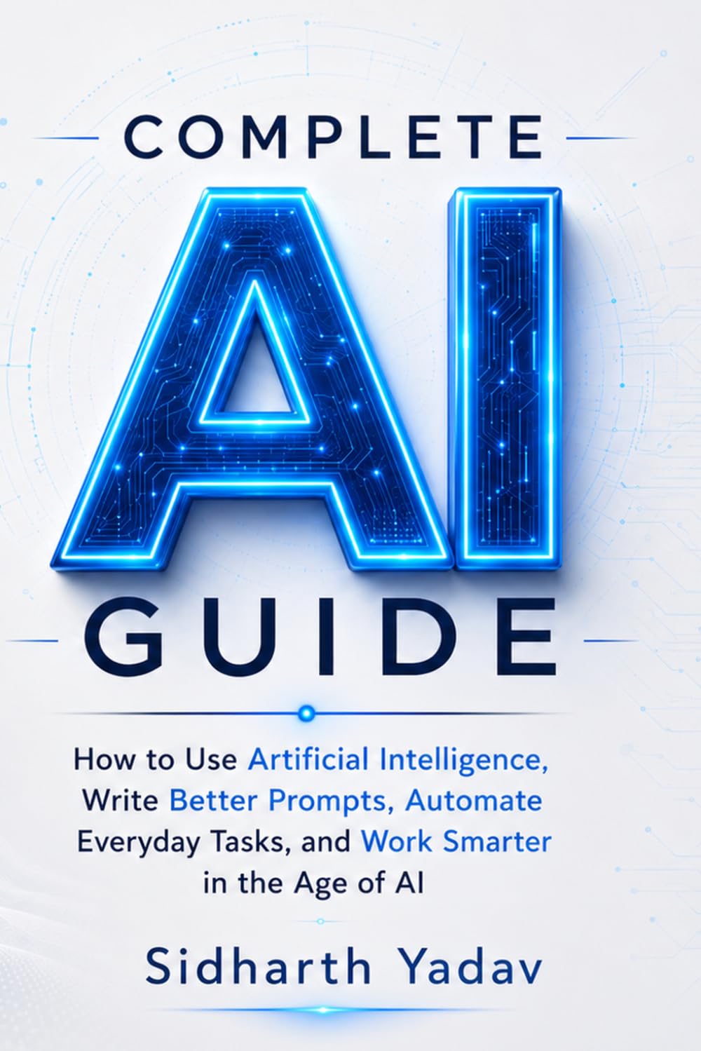 Complete AI Guide: How to Use Artificial Intelligence, Write Better Prompts, Automate Everyday Tasks, and Work Smarter in the Age of AI