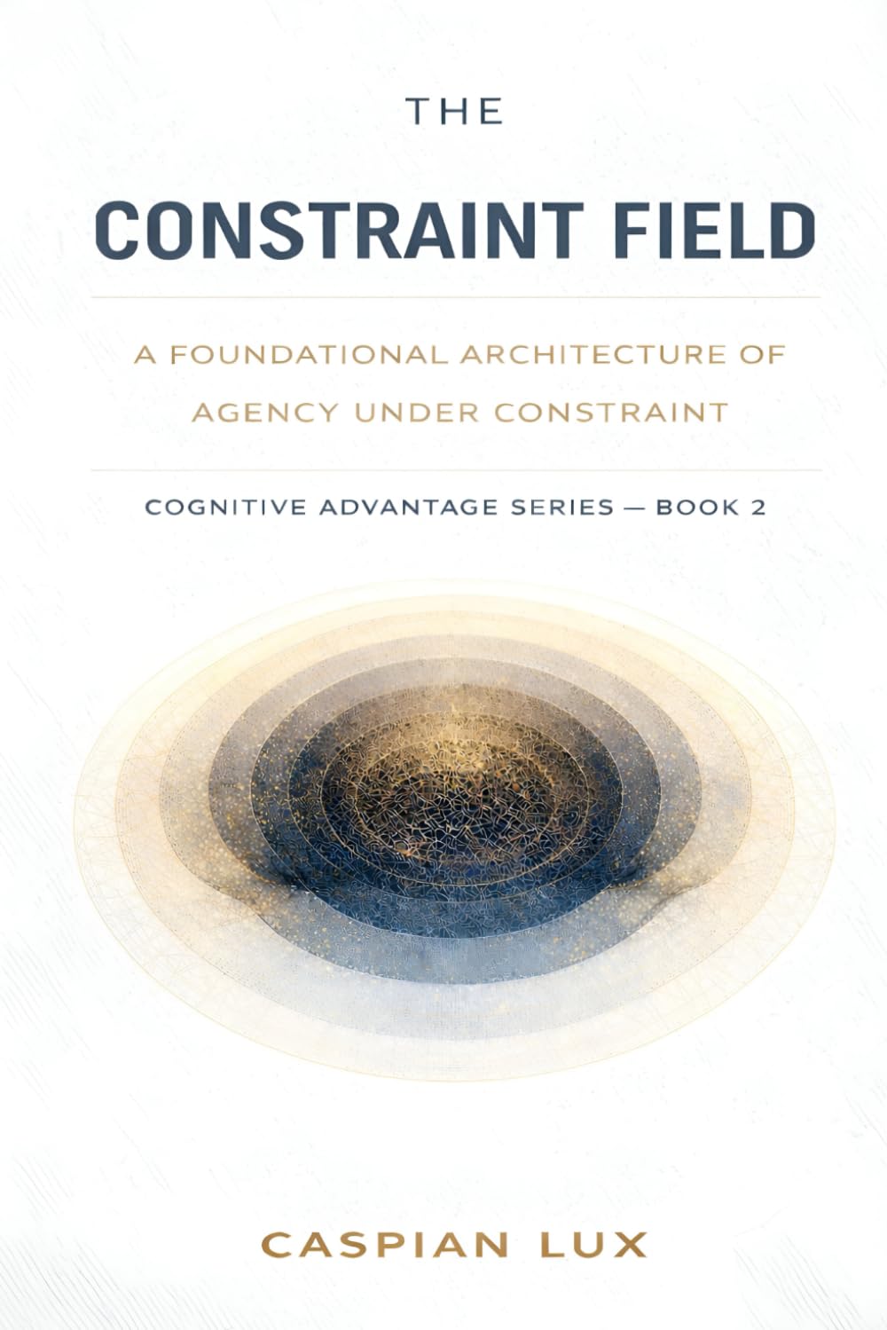 The Constraint Field: A Foundational Architecture of Agency Under Constraint (Cognitive Advantage Series)