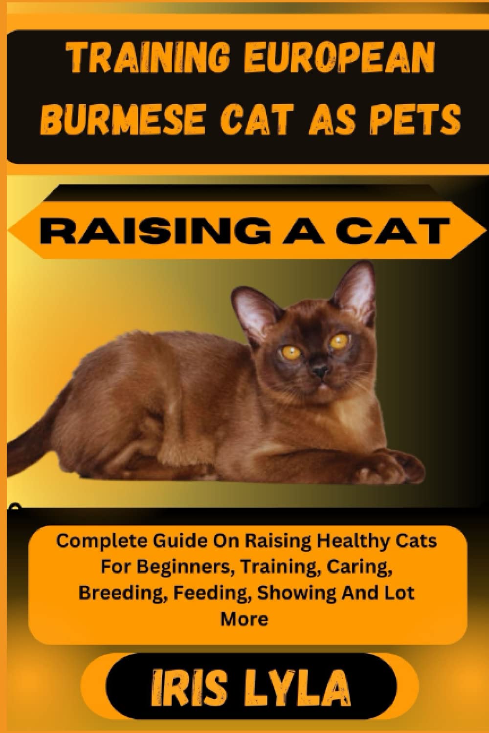 TRAINING EUROPEAN BURMESE CAT AS PETS RAISING A CAT: Complete Guide On Raising Healthy Cats For Beginners, Training, Caring, Breeding, Feeding, Showing And Lot More