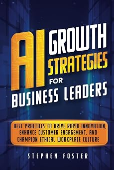 AI Growth Strategies for Business Leaders Best Practices to Drive Rapid Innovation, Enhance Customer Engagement, and Champion Ethical Workplace Culture