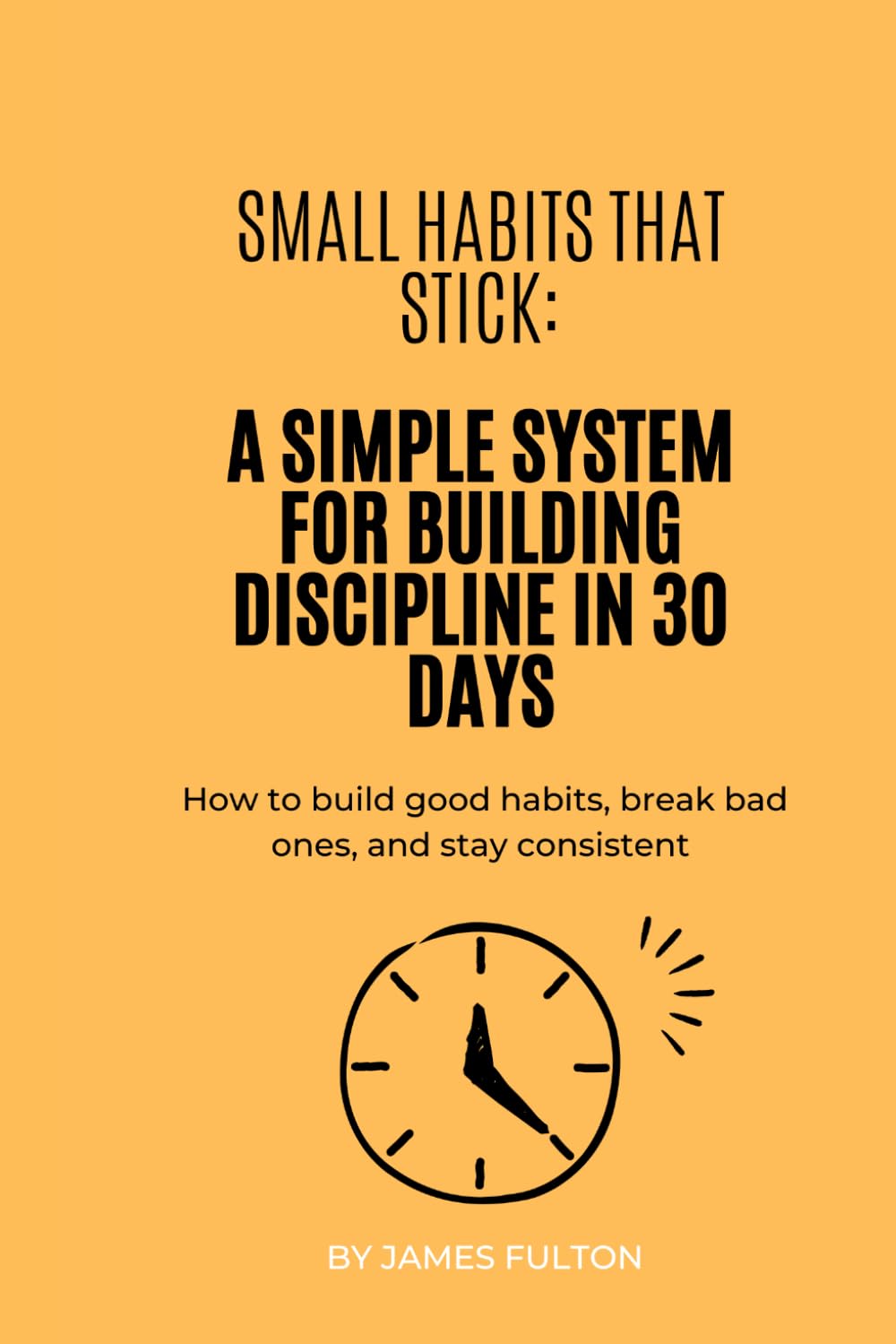 Small Habits That Stick: A Simple System for Building Discipline in 30 Days: How to build good habits, break bad ones, and stay consistent