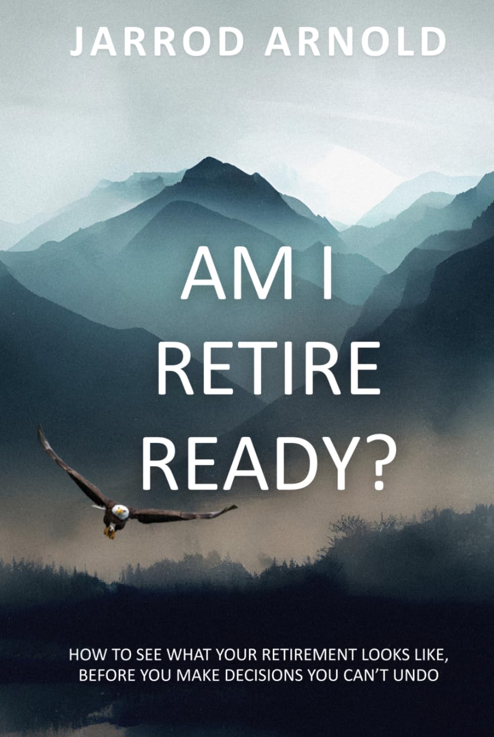 Am I Retire Ready?: How to See What Your Retirement Looks Like, Before You Make Decisions You Can’t Undo