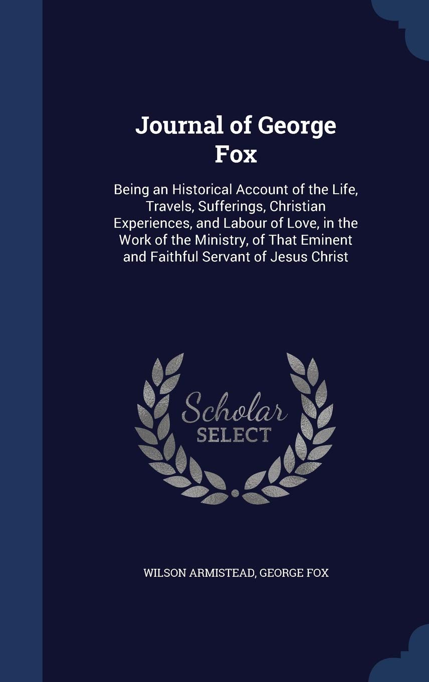 Journal of George Fox: Being an Historical Account of the Life, Travels, Sufferings, Christian Experiences, and Labour of Love, in the Work of the ... Eminent and Faithful Servant of Jesus Christ