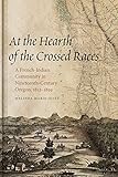 At the Hearth of the Crossed Races: A French-Indian Community in Nineteenth-Century Oregon, 1812-1859 (First Peoples: New Directions in Indigenous Studies)
