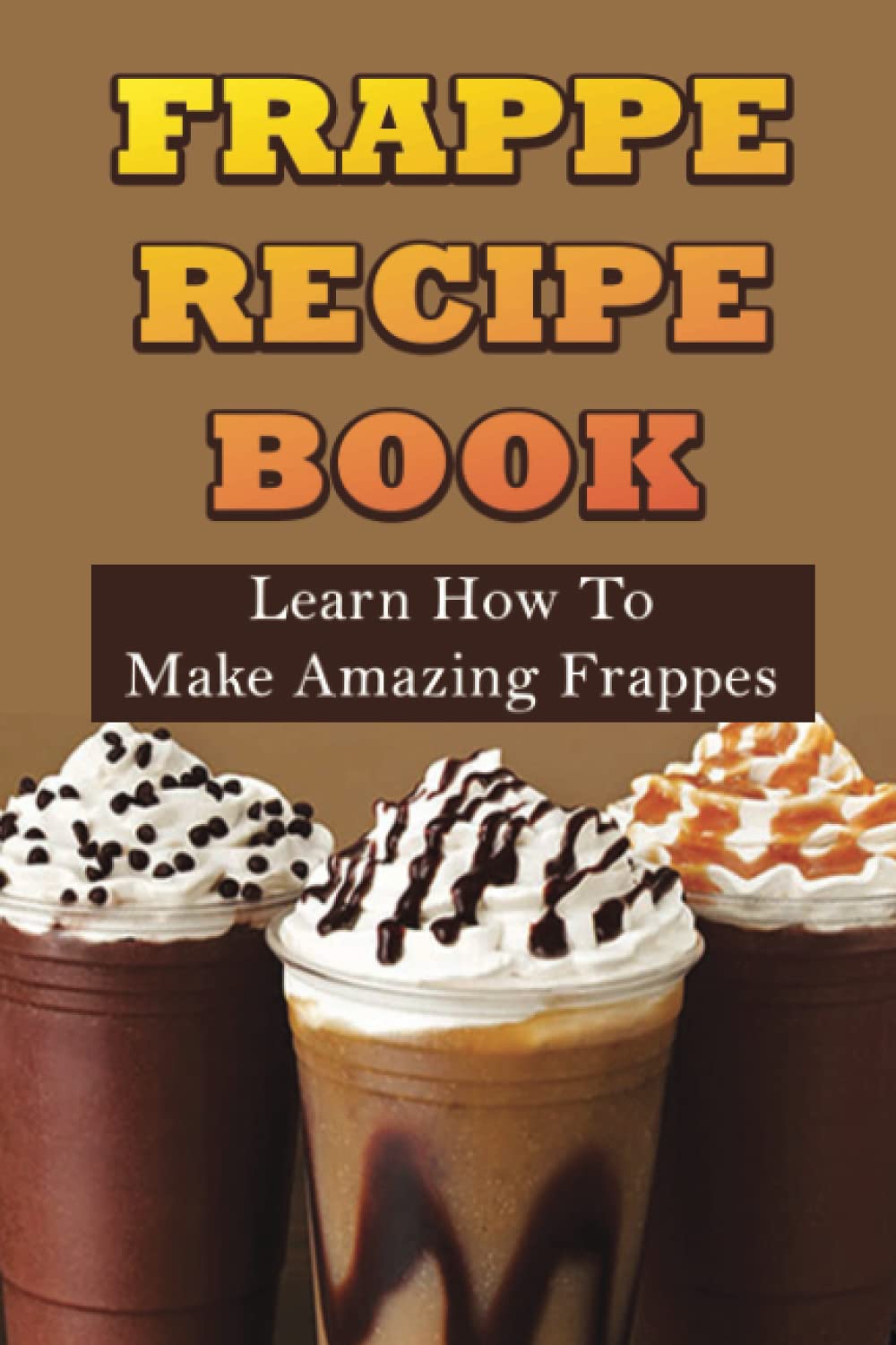 Frappe Recipe Book: Learn How To Make Amazing Frappes