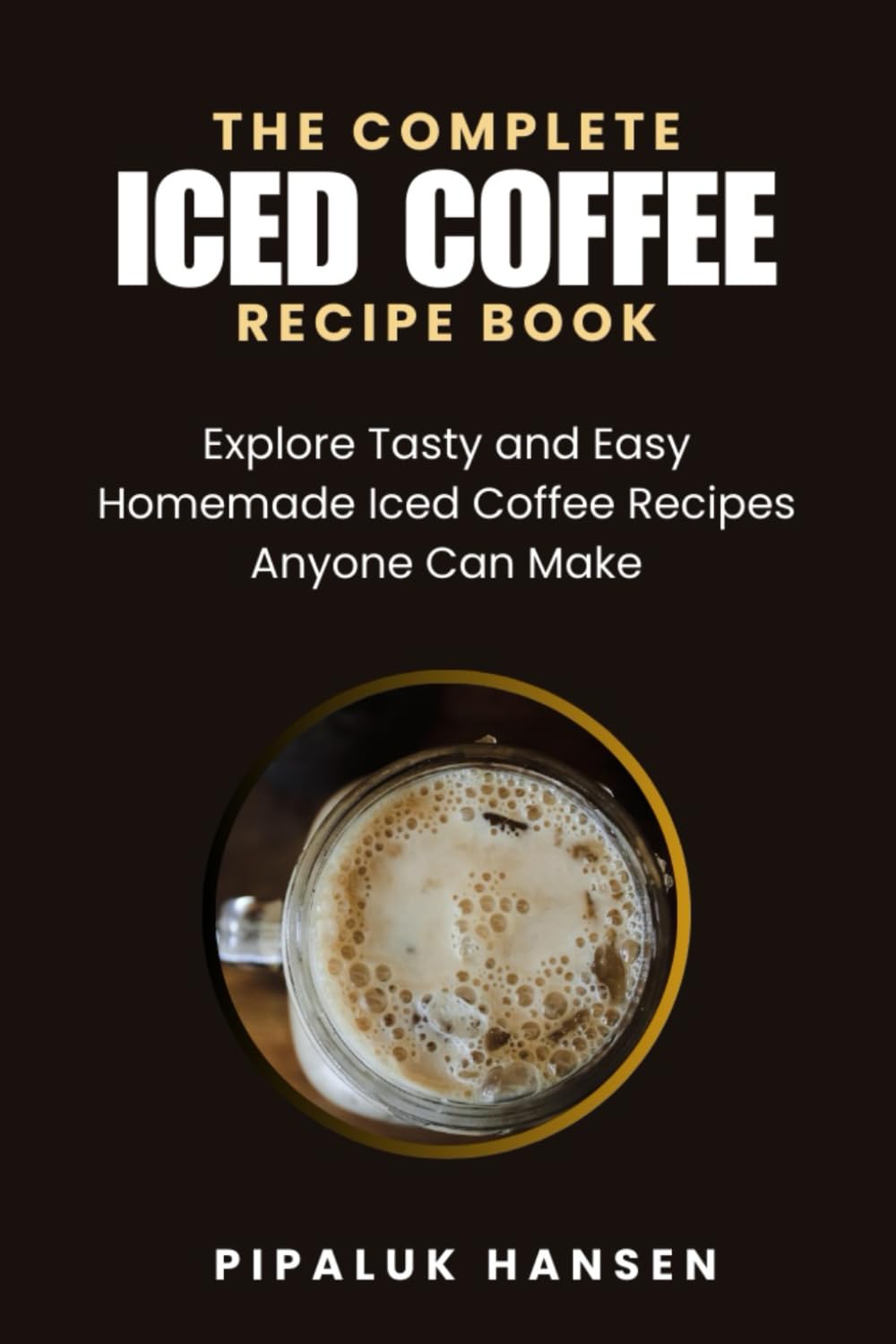 THE COMPLETE ICED COFFEE RECIPE BOOK: Explore Tasty and Easy Homemade Iced Coffee Recipes Anyone Can Make