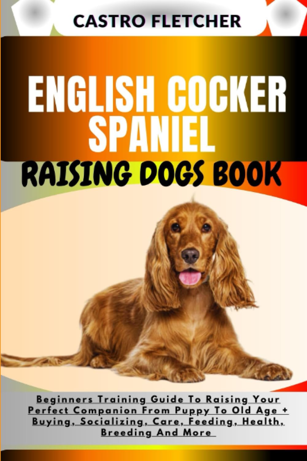 ENGLISH COCKER SPANIEL RAISING DOGS BOOK: Beginners Training Guide To Raising Your Perfect Companion From Puppy To Old Age + Buying, Socializing, Care, Feeding, Health, Breeding And More