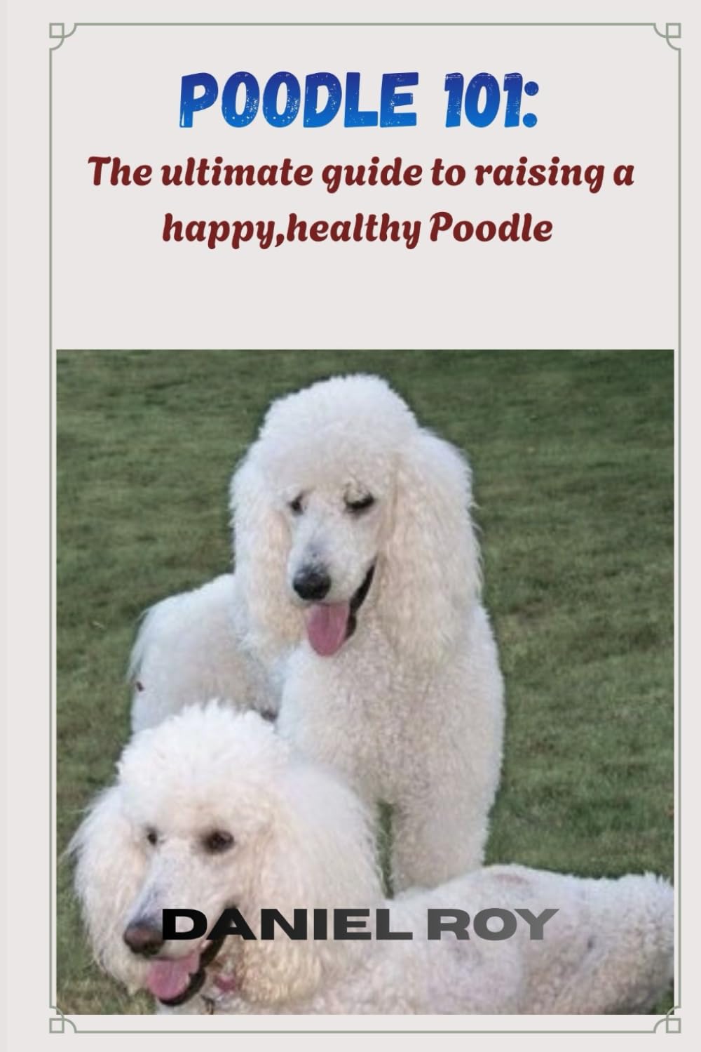 Poodle 101: the ultimate guide to raising a happy,healthy Poodle