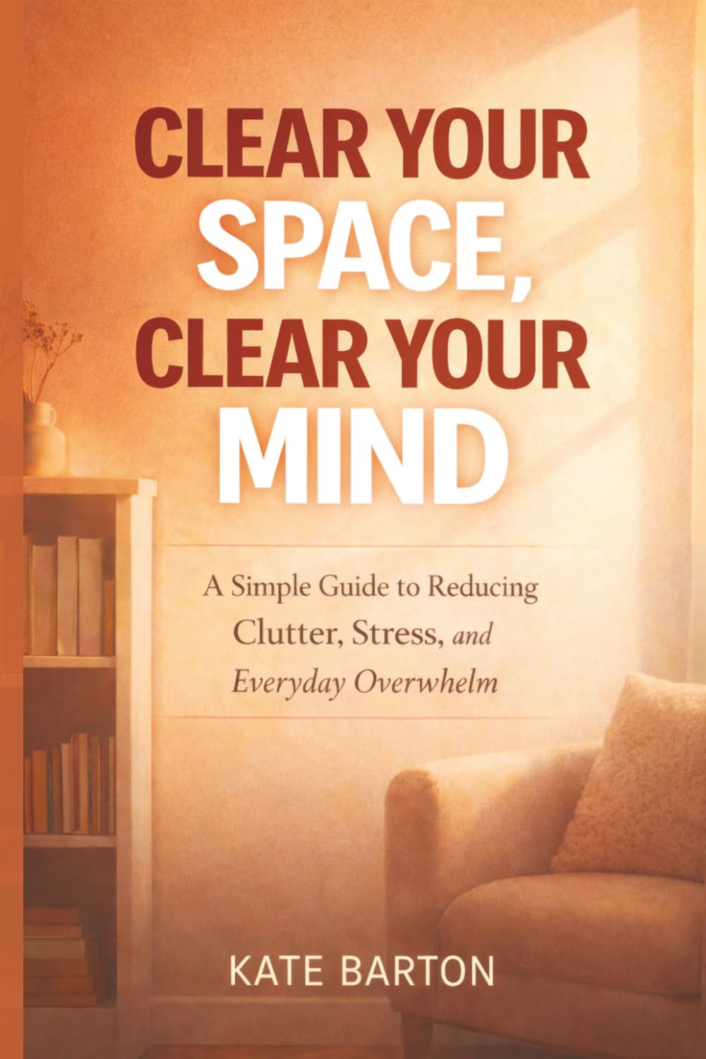 Clear Your Space, Clear Your Mind: A Simple Guide to Reducing Clutter, Stress, and Everyday Overwhelm