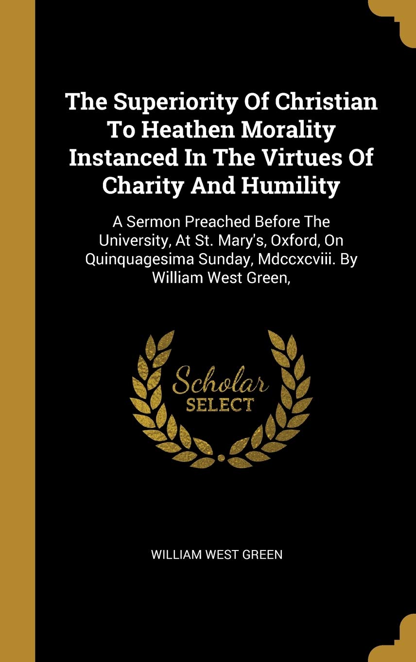 The Superiority Of Christian To Heathen Morality Instanced In The Virtues Of Charity And Humility: A Sermon Preached Before The University, At St. ... Sunday, Mdccxcviii. By William West Green,