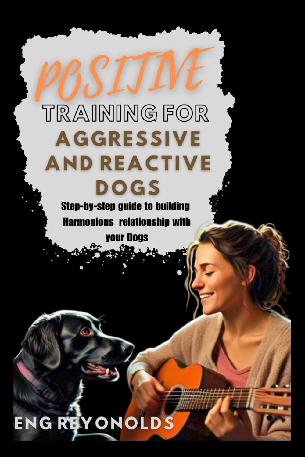 POSITIVE TRAINING FOR AGGRESSIVE AND REACTIVE DOGS: A Step-by-Step Guide to Building a Harmonious Relationship with your Dogs (Simple Things You Need to Know)