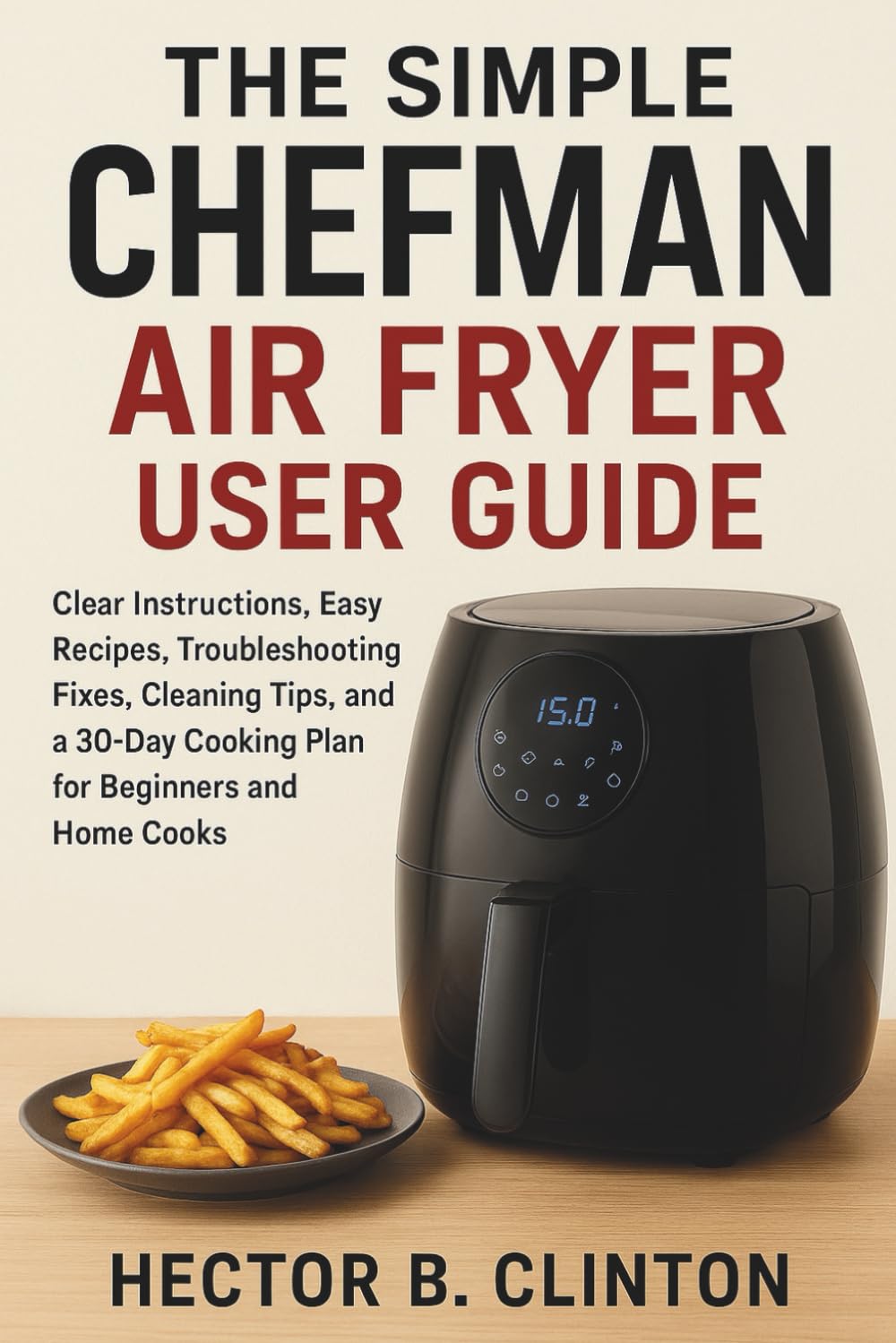 The Simple Chefman Air Fryer User Guide: Clear Instructions, Easy Recipes, Troubleshooting Fixes, Cleaning Tips, and a 30-Day Cooking Plan for Beginners and Home Cooks