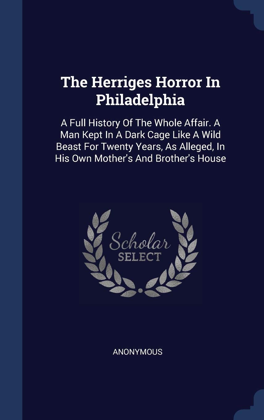 The Herriges Horror In Philadelphia: A Full History Of The Whole Affair. A Man Kept In A Dark Cage Like A Wild Beast For Twenty Years, As Alleged, In His Own Mother's And Brother's House