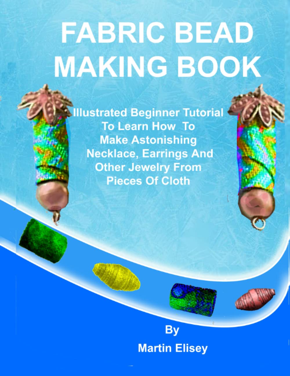 FABRIC BEAD MAKING BOOK: Illustrated Beginner Tutorial To Learn How To Make Astonishing Necklace, Earrings And Other Jewelry From Pieces Of Cloth