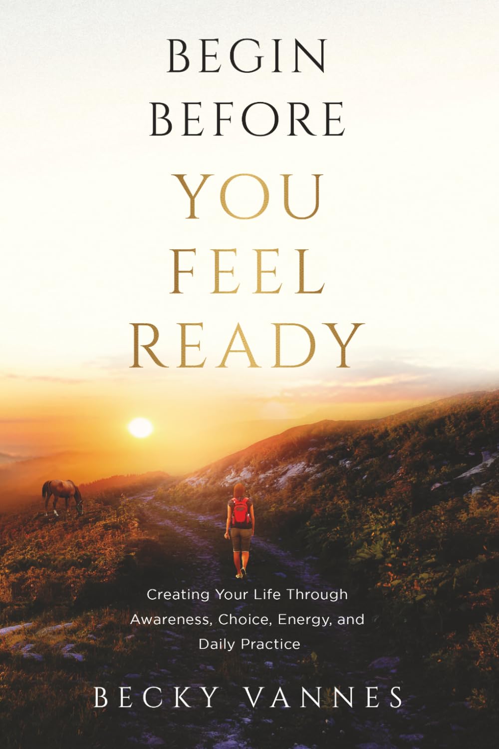 Begin Before You Feel Ready: Creating Your Life Through Awareness, Choice, Energy, and Daily Practice