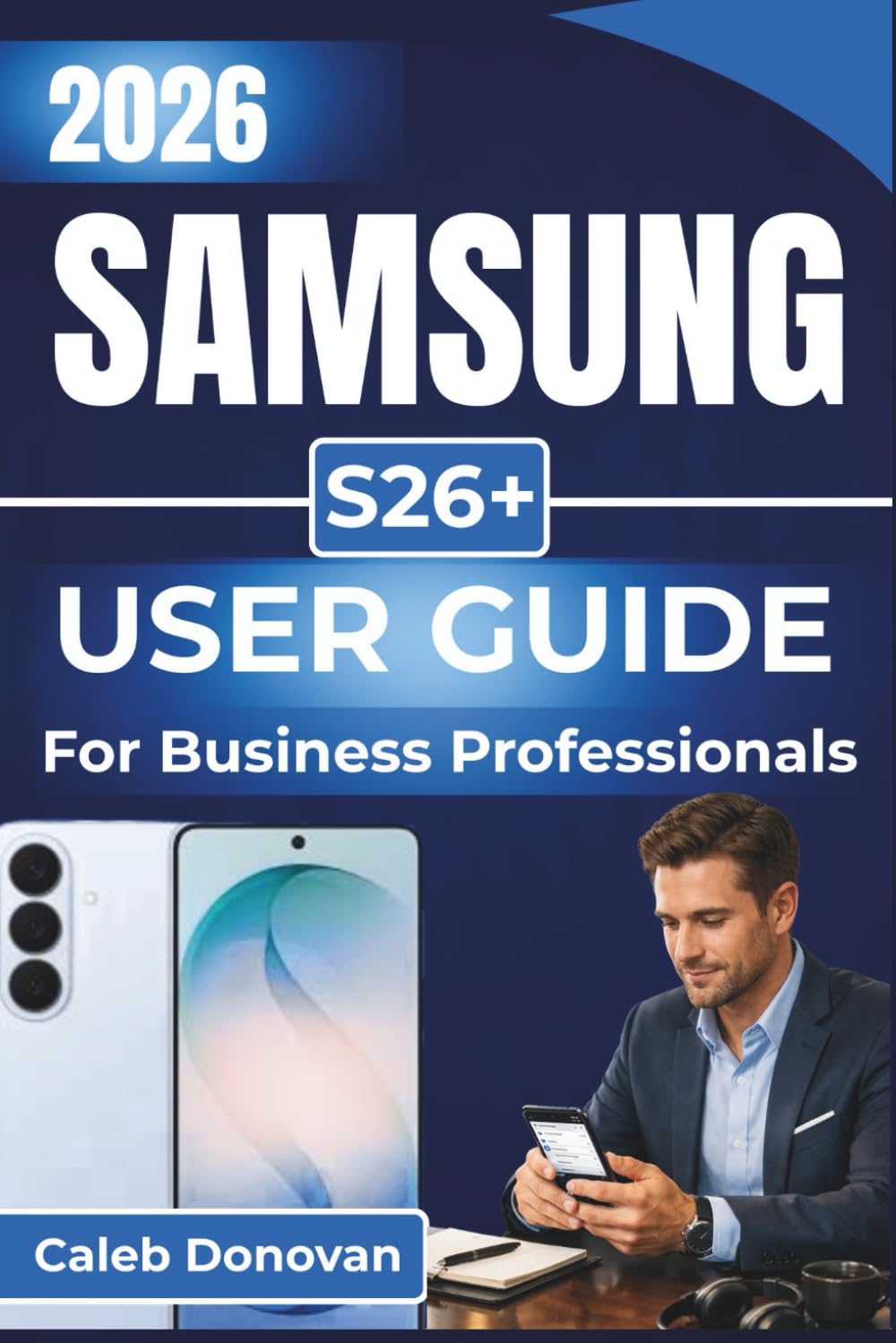 SAMSUNG S26+ USER GUIDE For Business Professionals 2026: Optimize Productivity, Enhance Security, and Streamline Your Business Tasks with Seamless Device Integration and Smart Features