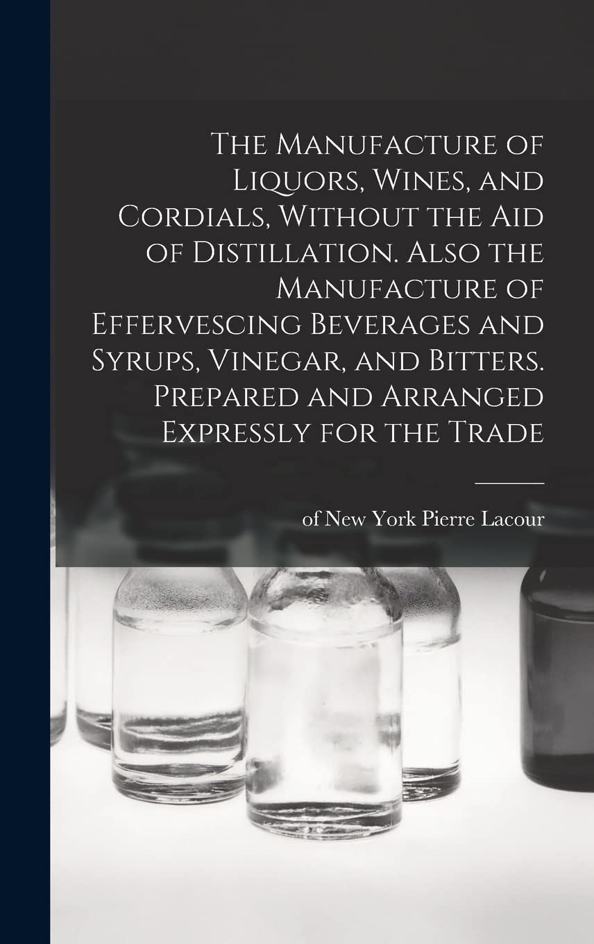 The Manufacture of Liquors, Wines, and Cordials, Without the aid of Distillation. Also the Manufacture of Effervescing Beverages and Syrups, Vinegar, ... Prepared and Arranged Expressly for the Trade