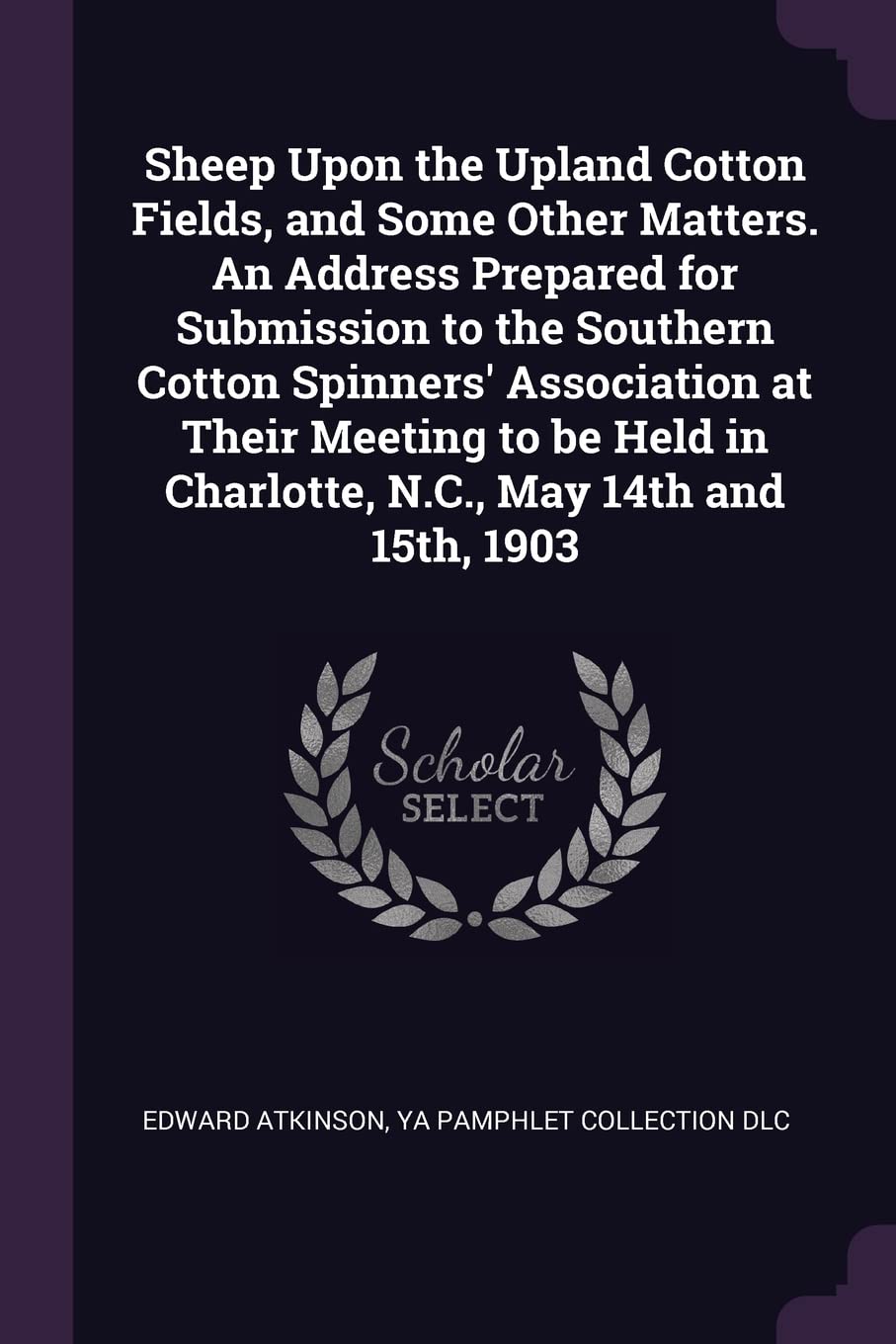 Edward AtkinsonSheep Upon the Upland Cotton Fields, and Some Other Matters. An Address Prepared for Submission to the Southern Cotton Spinners' Association at Their ... in Charlotte, N.C., May 14th and 15th, 1903