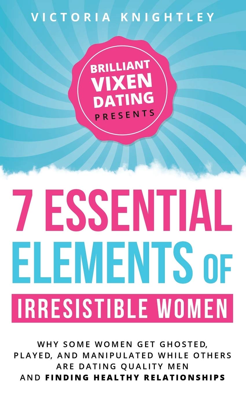 The 7 Essential Elements of Irresistible Women: Why Some Women Get Ghosted, Played, and Manipulated While Others Are Dating Quality Men and Finding Healthy Relationships