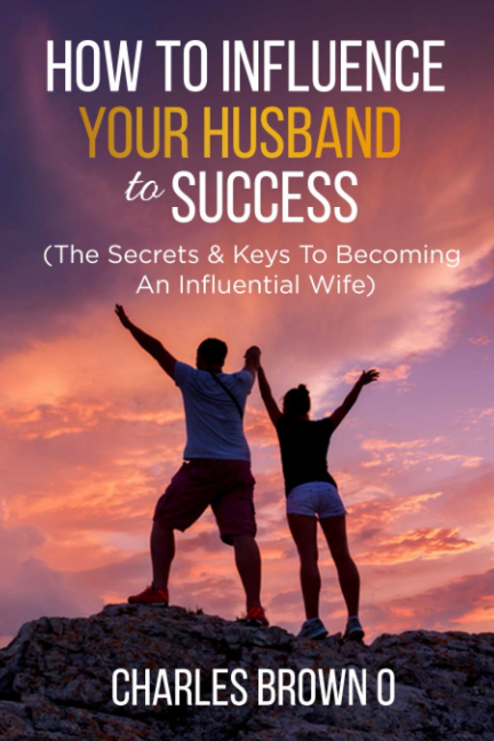 HOW TO INFLUENCE YOUR HUSBAND TO SUCCESS: The Secrets & Keys To Becoming An Influential Wife
