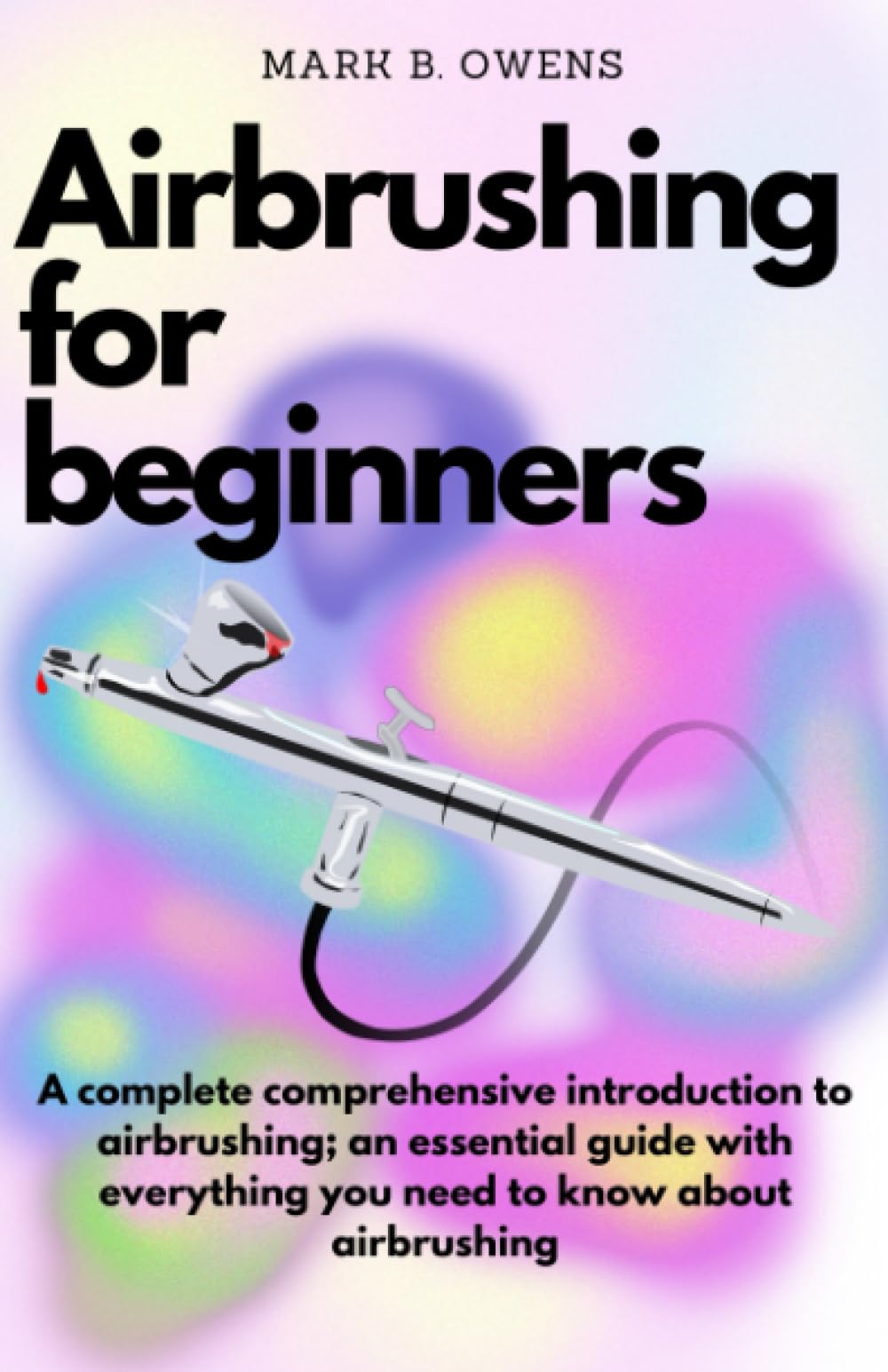 AIRBRUSHING FOR BEGINNERS: A complete comprehensive introduction to airbrushing; an essential guide with everything you need to know about airbrushing