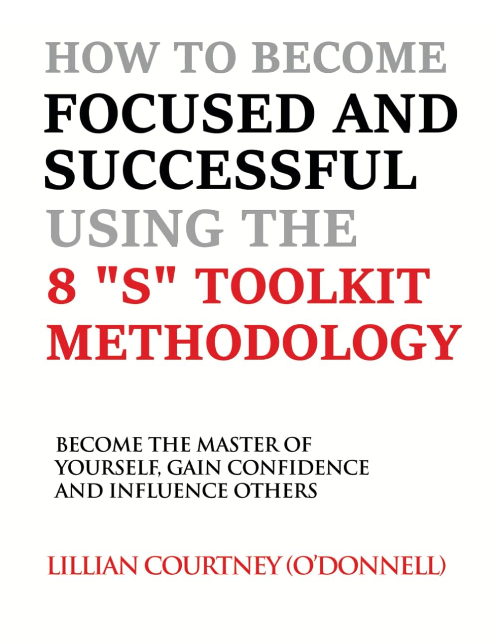 HOW TO BECOME FOCUSED AND SUCCESSFUL USING THE 8 “S” TOOLKIT METHODOLOGY: “BECOME THE MASTER OF “YOURSELF” GAIN POWERFUL CONFIDENCE AND INFLUENCE OTHERS”